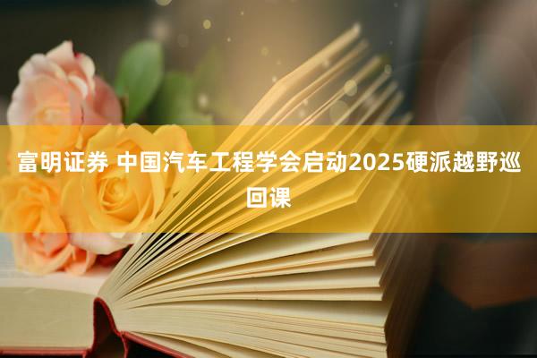 富明证券 中国汽车工程学会启动2025硬派越野巡回课