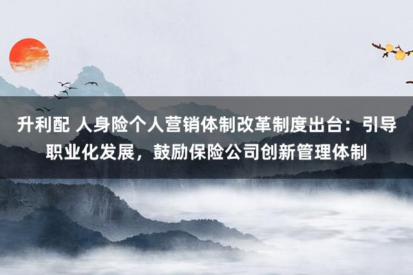 升利配 人身险个人营销体制改革制度出台：引导职业化发展，鼓励保险公司创新管理体制