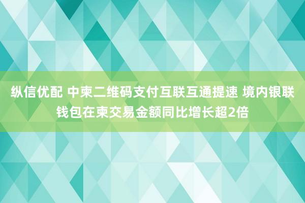纵信优配 中柬二维码支付互联互通提速 境内银联钱包在柬交易金额同比增长超2倍