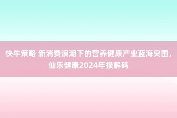 快牛策略 新消费浪潮下的营养健康产业蓝海突围，仙乐健康2024年报解码