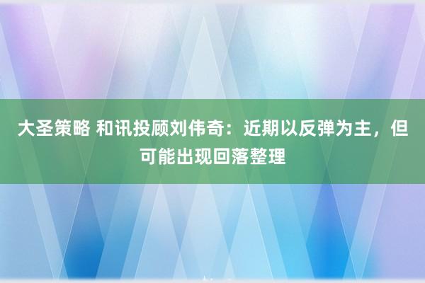 大圣策略 和讯投顾刘伟奇：近期以反弹为主，但可能出现回落整理