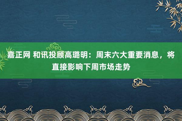嘉正网 和讯投顾高璐明：周末六大重要消息，将直接影响下周市场走势