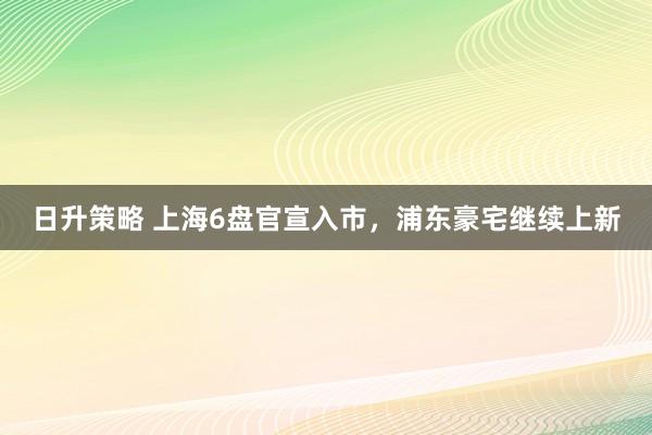 日升策略 上海6盘官宣入市，浦东豪宅继续上新