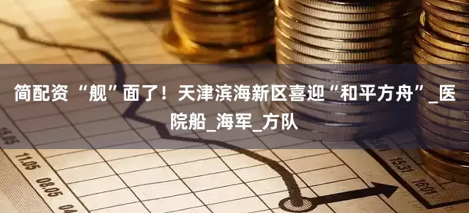 简配资 “舰”面了！天津滨海新区喜迎“和平方舟”_医院船_海军_方队