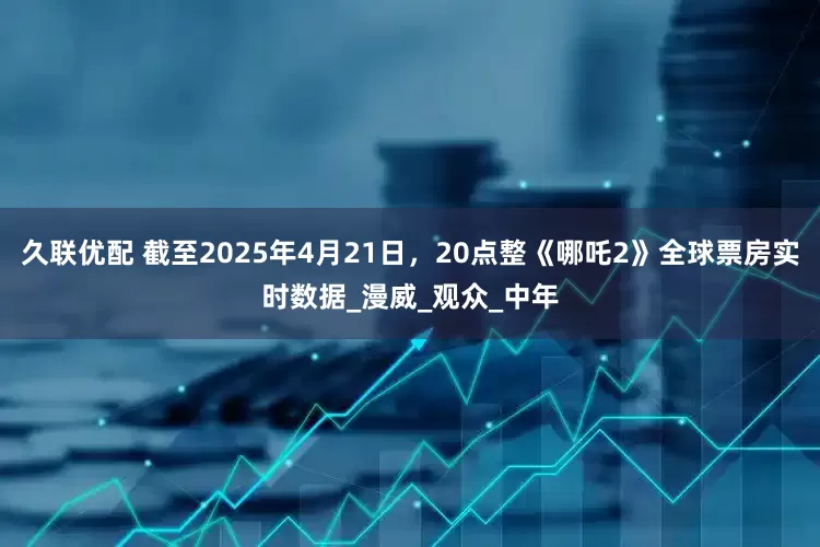 久联优配 截至2025年4月21日，20点整《哪吒2》全球票房实时数据_漫威_观众_中年