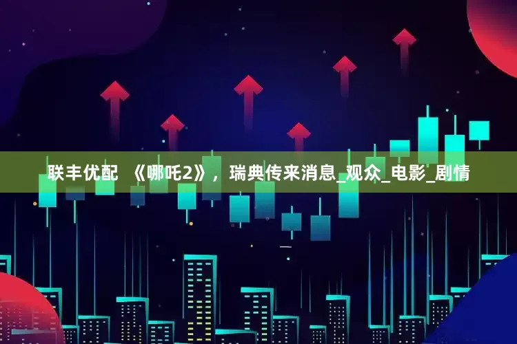 联丰优配  《哪吒2》，瑞典传来消息_观众_电影_剧情