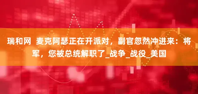 瑞和网  麦克阿瑟正在开派对，副官忽然冲进来：将军，您被总统解职了_战争_战役_美国