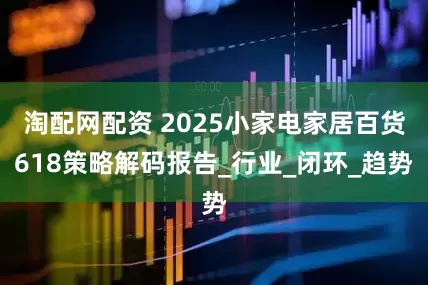 淘配网配资 2025小家电家居百货618策略解码报告_行业_闭环_趋势