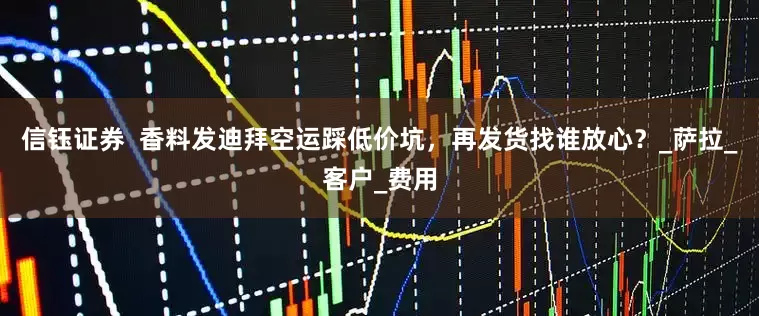 信钰证券  香料发迪拜空运踩低价坑，再发货找谁放心？_萨拉_客户_费用