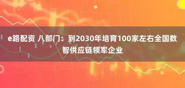 e路配资 八部门：到2030年培育100家左右全国数智供应链领军企业