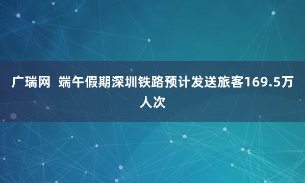 广瑞网  端午假期深圳铁路预计发送旅客169.5万人次