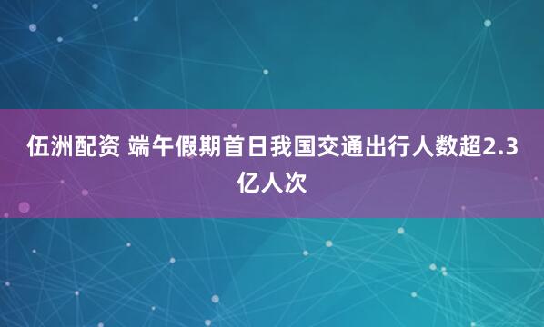 伍洲配资 端午假期首日我国交通出行人数超2.3亿人次