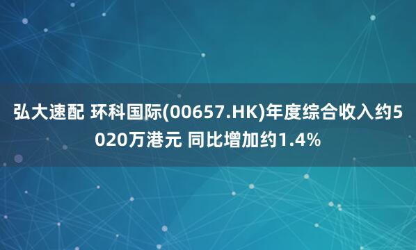 弘大速配 环科国际(00657.HK)年度综合收入约5020万港元 同比增加约1.4%