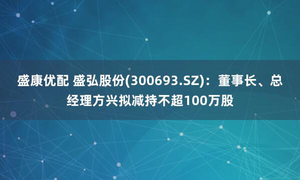 盛康优配 盛弘股份(300693.SZ)：董事长、总经理方兴拟减持不超100万股