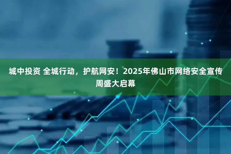 城中投资 全城行动，护航网安！2025年佛山市网络安全宣传周盛大启幕