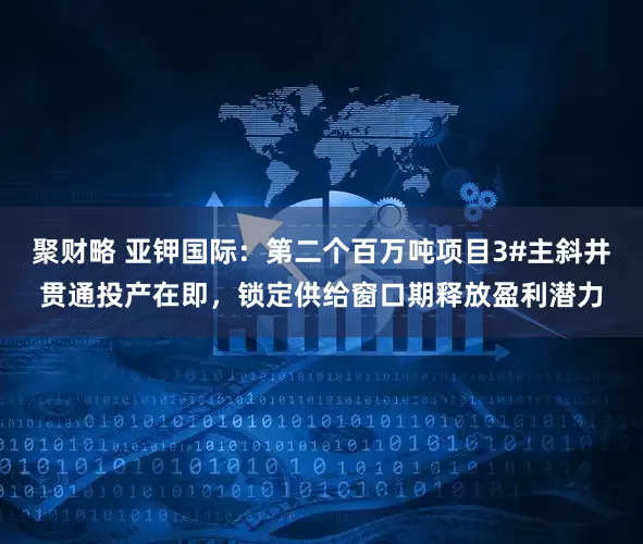 聚财略 亚钾国际：第二个百万吨项目3#主斜井贯通投产在即，锁定供给窗口期释放盈利潜力