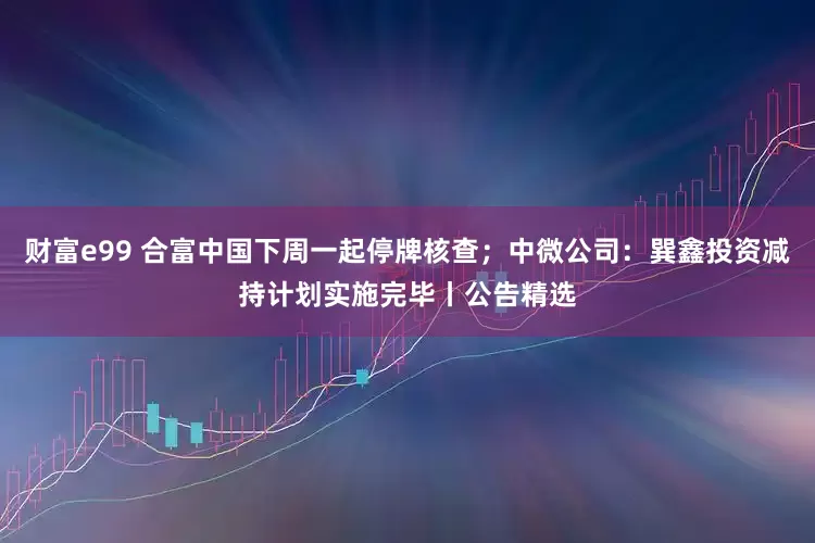 财富e99 合富中国下周一起停牌核查；中微公司：巽鑫投资减持计划实施完毕丨公告精选