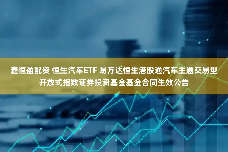 鑫恒盈配资 恒生汽车ETF 易方达恒生港股通汽车主题交易型开放式指数证券投资基金基金合同生效公告