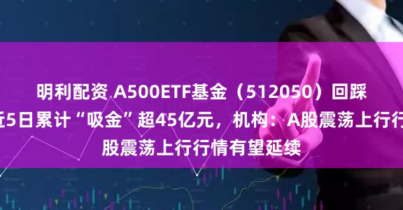明利配资 A500ETF基金（512050）回踩5日均线，近5日累计“吸金”超45亿元，机构：A股震荡上行行情有望延续