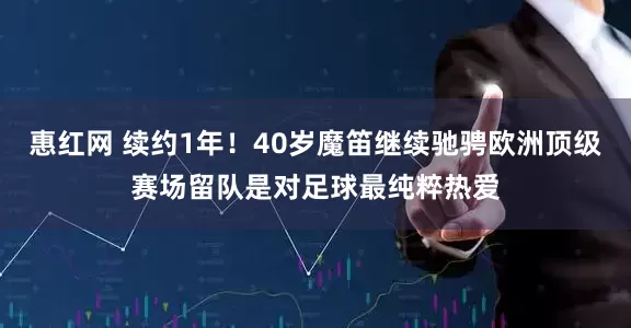 惠红网 续约1年！40岁魔笛继续驰骋欧洲顶级赛场留队是对足球最纯粹热爱