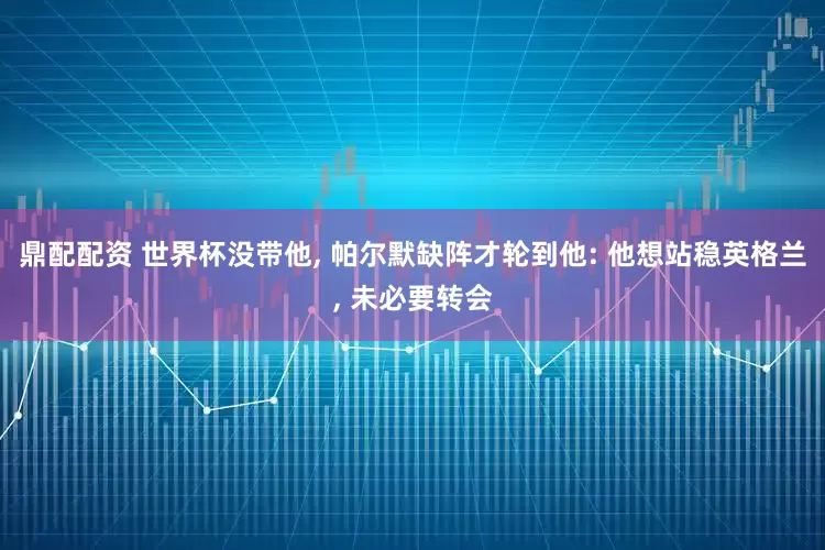 鼎配配资 世界杯没带他, 帕尔默缺阵才轮到他: 他想站稳英格兰, 未必要转会